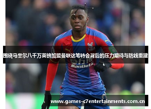 围绕马奎尔八千万英镑加盟曼联这笔转会背后的压力期待与防线重建